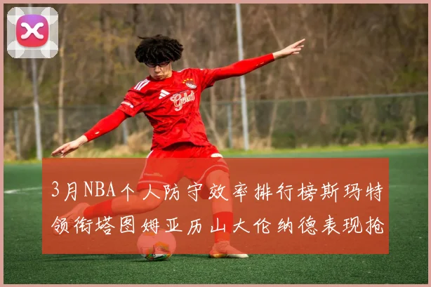 3月NBA个人防守效率排行榜斯玛特领衔塔图姆亚历山大伦纳德表现抢眼