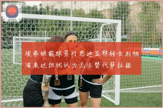 埃弗顿前球员对恩迪亚耶转会利物浦表达担忧认为无法替代萨拉赫