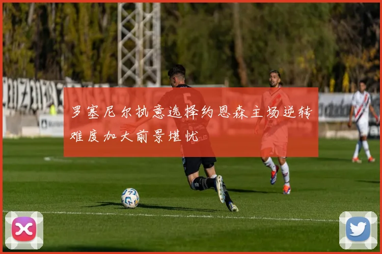 罗塞尼尔执意选择约恩森主场逆转难度加大前景堪忧