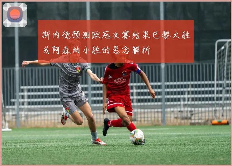 斯内德预测欧冠决赛结果巴黎大胜或阿森纳小胜的悬念解析