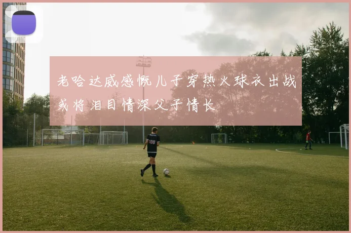 老哈达威感慨儿子穿热火球衣出战或将泪目情深父子情长