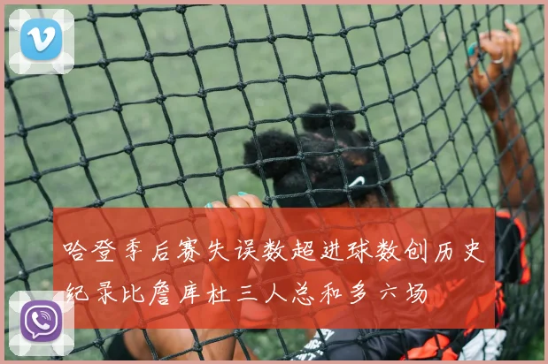哈登季后赛失误数超进球数创历史纪录比詹库杜三人总和多六场