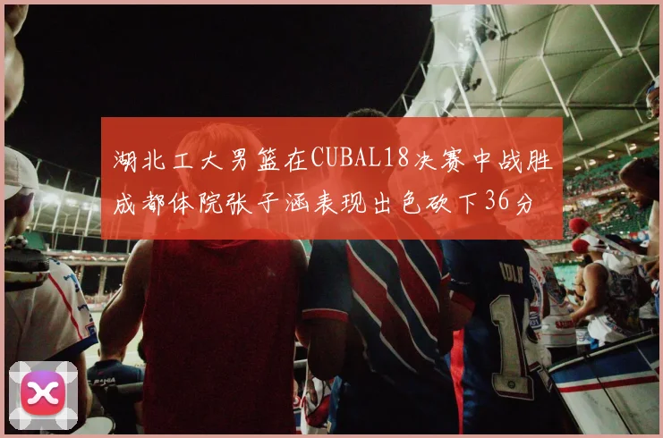 湖北工大男篮在CUBAL18决赛中战胜成都体院张子涵表现出色砍下36分6篮板