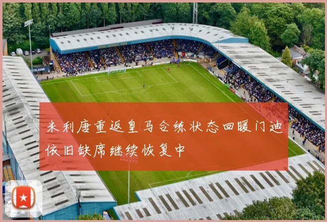 米利唐重返皇马合练状态回暖门迪依旧缺席继续恢复中