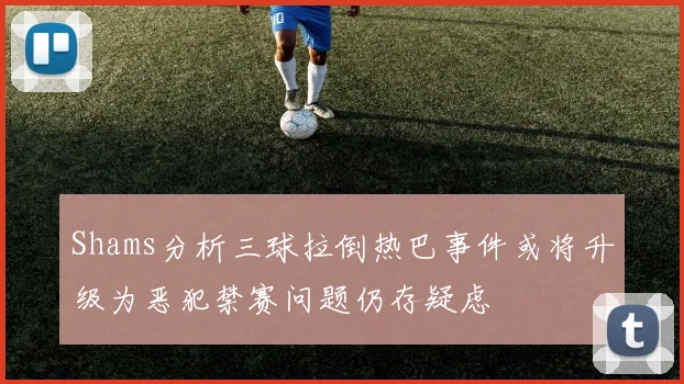 Shams分析三球拉倒热巴事件或将升级为恶犯禁赛问题仍存疑虑