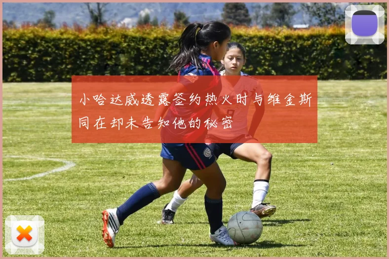 小哈达威透露签约热火时与维金斯同在却未告知他的秘密