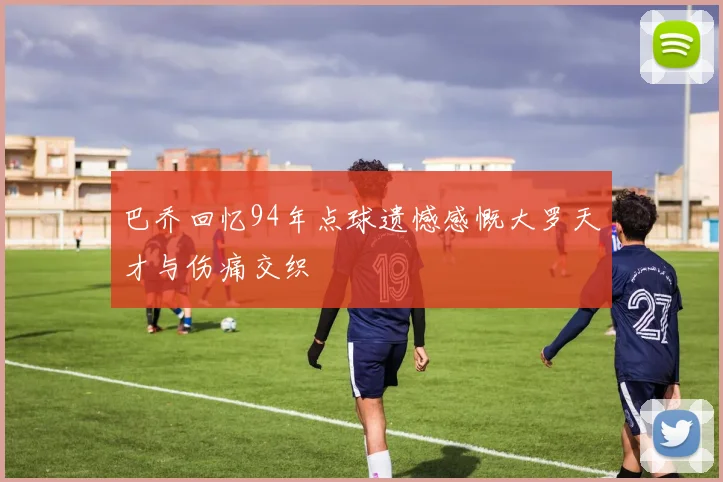 巴乔回忆94年点球遗憾感慨大罗天才与伤痛交织