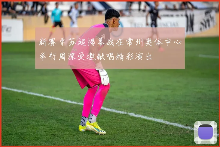 新赛季苏超揭幕战在常州奥体中心举行周深受邀献唱精彩演出