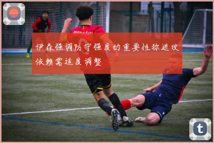 伊森强调防守强度的重要性称进攻依赖需适度调整
