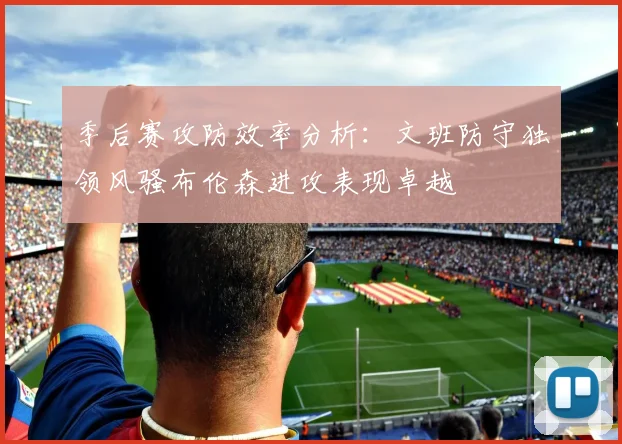 季后赛攻防效率分析：文班防守独领风骚布伦森进攻表现卓越