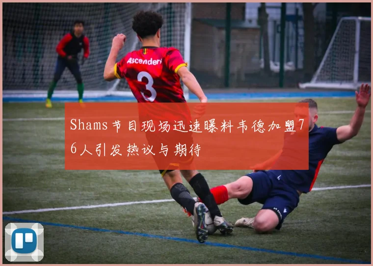 Shams节目现场迅速曝料韦德加盟76人引发热议与期待