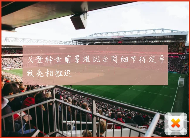 戈登转会前景堪忧合同细节待定导致亮相推迟