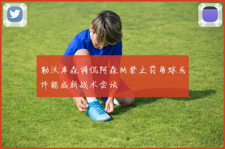 勒沃库森调侃阿森纳禁止罚角球或许能成新战术尝试