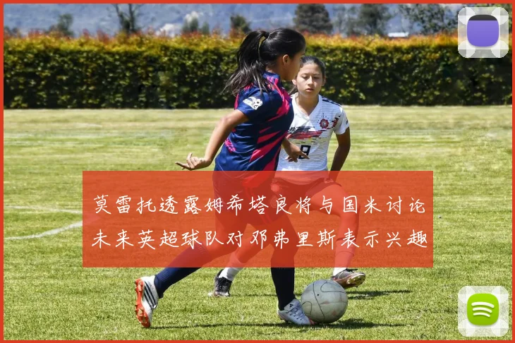 莫雷托透露姆希塔良将与国米讨论未来英超球队对邓弗里斯表示兴趣
