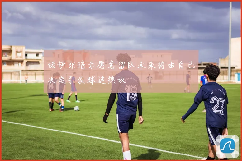 诺伊尔暗示愿意留队未来将由自己决定引发球迷热议