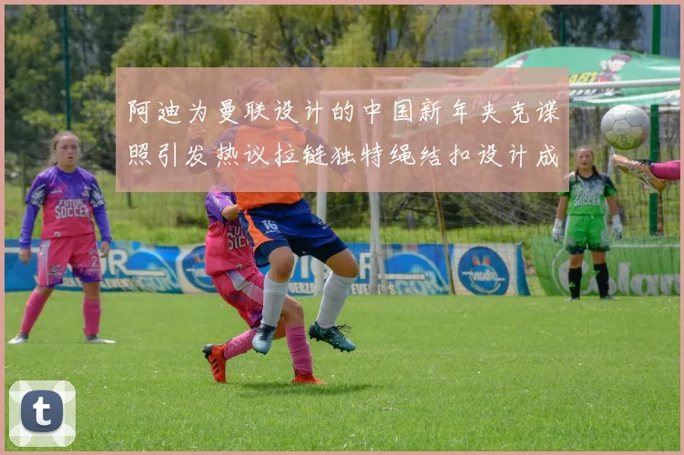 阿迪为曼联设计的中国新年夹克谍照引发热议拉链独特绳结扣设计成亮点
