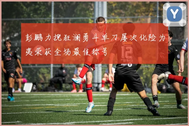 彭鹏力挽狂澜勇斗单刀屡次化险为夷荣获全场最佳称号