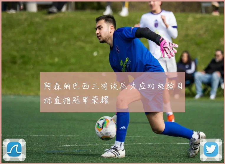 阿森纳巴西三将谈压力应对经验目标直指冠军荣耀
