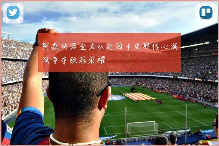 阿森纳若全力以赴因卡皮耶信心满满争夺欧冠荣耀