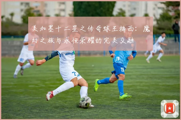 美加墨十二星之传奇球王梅西：魔幻之旅与永恒荣耀的完美交融