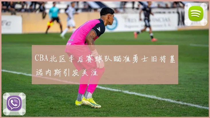 CBA北区季后赛球队瞄准勇士旧将基诺内斯引发关注